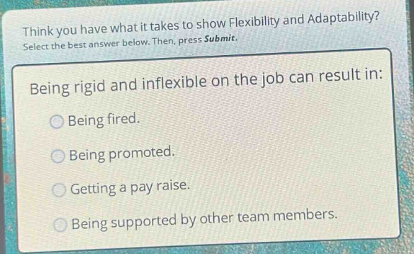 think you have what it takes to show flexibility and adaptability? select the best answer below. then, press submit. being rigid and inflexible on the job can result in: being fired. being promoted. getting a pay raise. being supported by other team members.