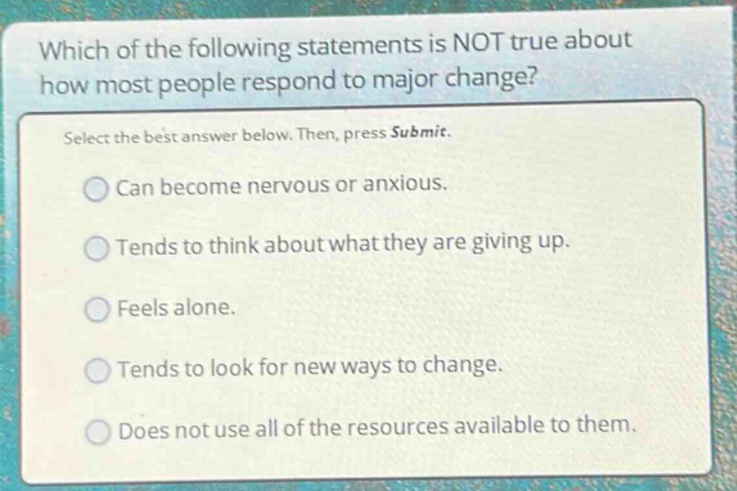 which of the following statements is not true about how most people respond to major change? select the best answer below. then, press submit. can become nervous or anxious. tends to think about what they are giving up. feels alone. tends to look for new ways to change. does not use all of the resources available to them.