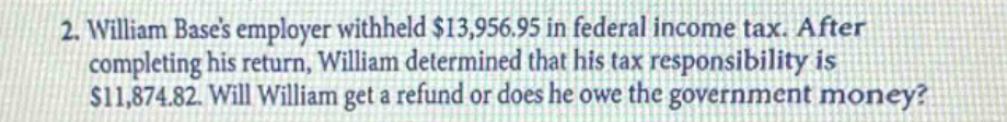 2. william bases employer withheld $13,956.95 in federal income tax. after completing his return, william determined that his tax responsibility is $11,874.82. will william get a refund or does he owe the government money?