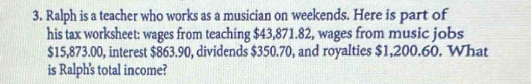 3. ralph is a teacher who works as a musician on weekends. here is part of his tax worksheet: wages from teaching $43,871.82, wages from music jobs $15,873.00, interest $863.90, dividends $350.70, and royalties $1,200.60. what is ralphs total income?
