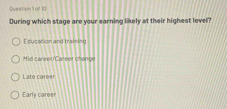 question 1 of 10\nduring which stage are your earning likely at their highest level?\n○ education and training\n○ mid career/career change\n○ late career\n○ early career