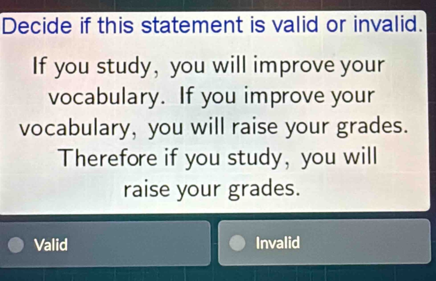 decide if this statement is valid or invalid. if you study, you will improve your vocabulary. if you improve your vocabulary, you will raise your grades. therefore if you study, you will raise your grades. valid invalid