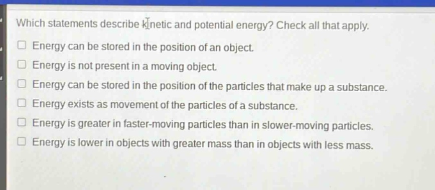 which statements describe kinetic and potential energy? check all that apply.\nenergy can be stored in the position of an object.\nenergy is not present in a moving object.\nenergy can be stored in the position of the particles that make up a substance.\nenergy exists as movement of the particles of a substance.\nenergy is greater in faster - moving particles than in slower - moving particles.\nenergy is lower in objects with greater mass than in objects with less mass.