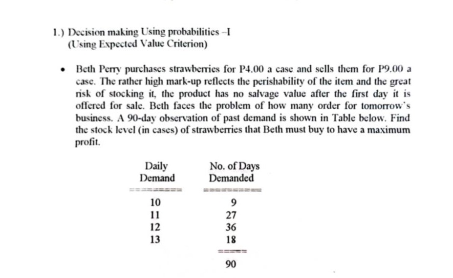 1.) decision making using probabilities - i (using expected value criterion)\n• beth perry purchases strawberries for p4.00 a case and sells them for p9.00 a case. the rather high mark - up reflects the perishability of the item and the great risk of stocking it, the product has no salvage value after the first day it is offered for sale. beth faces the problem of how many order for tomorrows business. a 90 - day observation of past demand is shown in table below. find the stock level (in cases) of strawberries that beth must buy to have a maximum profit.\n\n| daily demand | no. of days demanded |\n| ---- | ---- |\n| 10 | 9 |\n| 11 | 27 |\n| 12 | 36 |\n| 13 | 18 |\n| | 90 |