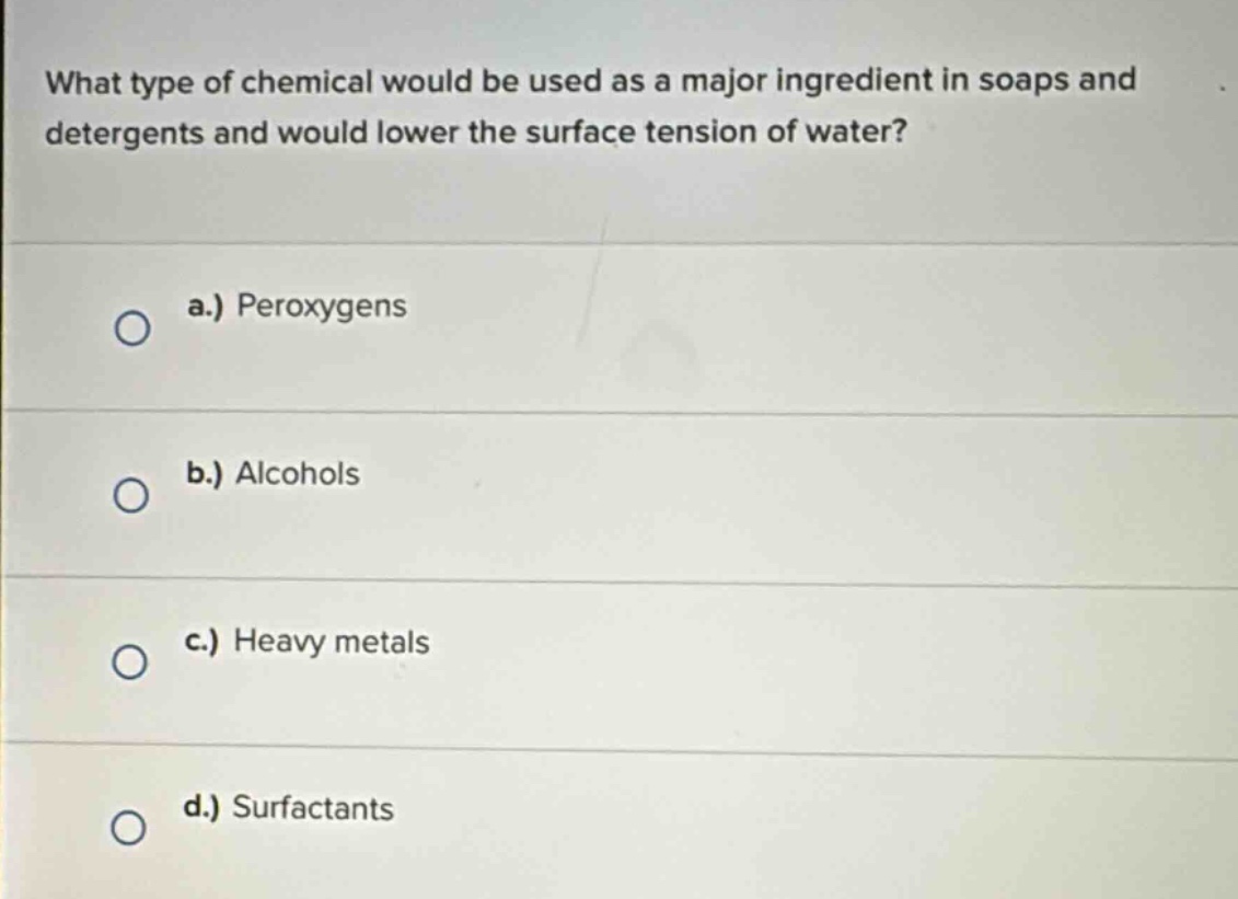 what type of chemical would be used as a major ingredient in soaps and detergents and would lower the surface tension of water?\na.) peroxygens\nb.) alcohols\nc.) heavy metals\nd.) surfactants