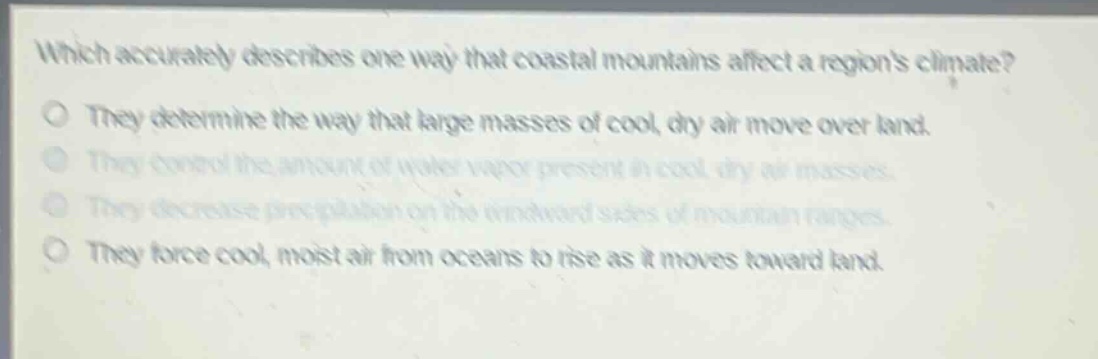 which accurately describes one way that coastal mountains affect a regions climate?\no they determine the way that large masses of cool, dry air move over land.\no they control the amount of water vapor present in cool, dry air masses.\no they decrease precipitation on the windward sides of mountain ranges.\no they force cool, moist air from oceans to rise as it moves toward land.