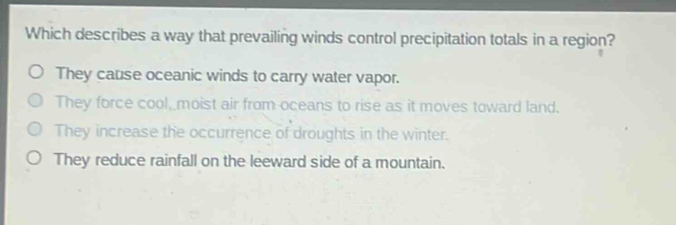 which describes a way that prevailing winds control precipitation totals in a region?\no they cause oceanic winds to carry water vapor.\no they force cool, moist air from oceans to rise as it moves toward land.\no they increase the occurrence of droughts in the winter.\no they reduce rainfall on the leeward side of a mountain.