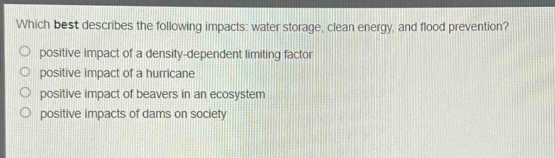 which best describes the following impacts: water storage, clean energy, and flood prevention?\n positive impact of a density - dependent limiting factor\n positive impact of a hurricane\n positive impact of beavers in an ecosystem\n positive impacts of dams on society