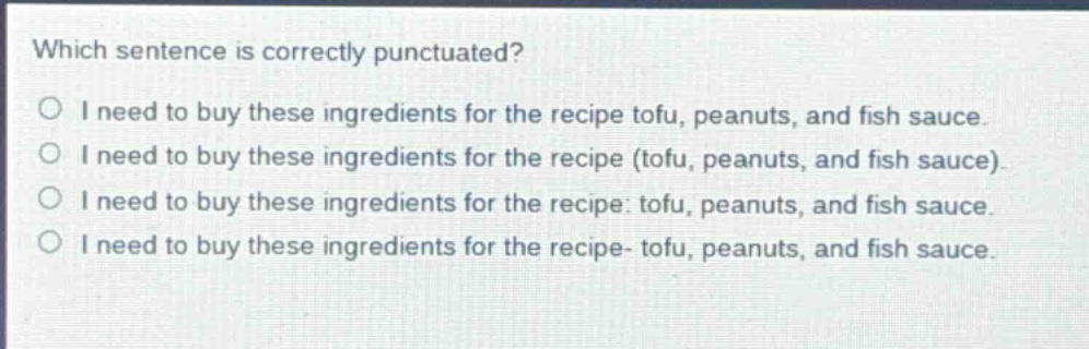 which sentence is correctly punctuated?\no i need to buy these ingredients for the recipe tofu, peanuts, and fish sauce.\no i need to buy these ingredients for the recipe (tofu, peanuts, and fish sauce).\no i need to buy these ingredients for the recipe: tofu, peanuts, and fish sauce.\no i need to buy these ingredients for the recipe- tofu, peanuts, and fish sauce.