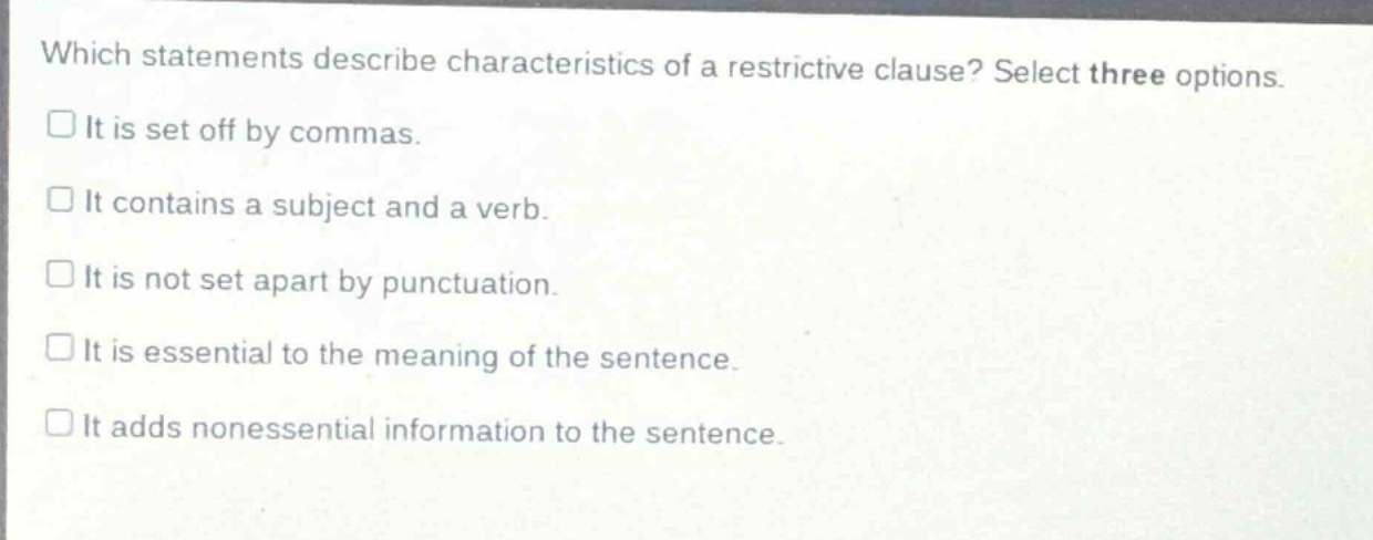 which statements describe characteristics of a restrictive clause? select three options.\nit is set off by commas.\nit contains a subject and a verb.\nit is not set apart by punctuation.\nit is essential to the meaning of the sentence.\nit adds nonessential information to the sentence.