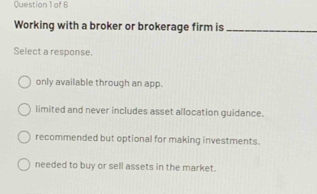 question 1 of 6\nworking with a broker or brokerage firm is ____________\nselect a response.\nonly available through an app.\nlimited and never includes asset allocation guidance.\nrecommended but optional for making investments.\nneeded to buy or sell assets in the market.