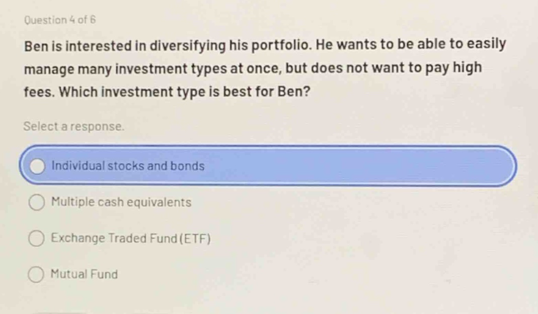 question 4 of 6\nben is interested in diversifying his portfolio. he wants to be able to easily manage many investment types at once, but does not want to pay high fees. which investment type is best for ben?\nselect a response.\nindividual stocks and bonds\nmultiple cash equivalents\nexchange traded fund(etf)\nmutual fund