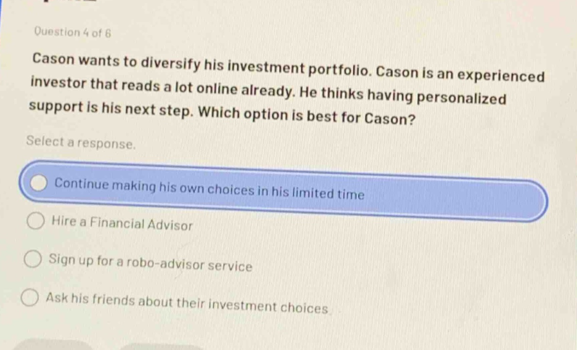 question 4 of 8\ncason wants to diversify his investment portfolio. cason is an experienced investor that reads a lot online already. he thinks having personalized support is his next step. which option is best for cason?\nselect a response.\ncontinue making his own choices in his limited time\nhire a financial advisor\nsign up for a robo - advisor service\nask his friends about their investment choices