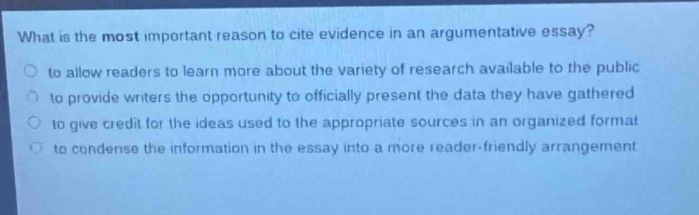 what is the most important reason to cite evidence in an argumentative essay?\n to allow readers to learn more about the variety of research available to the public\n to provide writers the opportunity to officially present the data they have gathered\n to give credit for the ideas used to the appropriate sources in an organized format\n to condense the information in the essay into a more reader - friendly arrangement