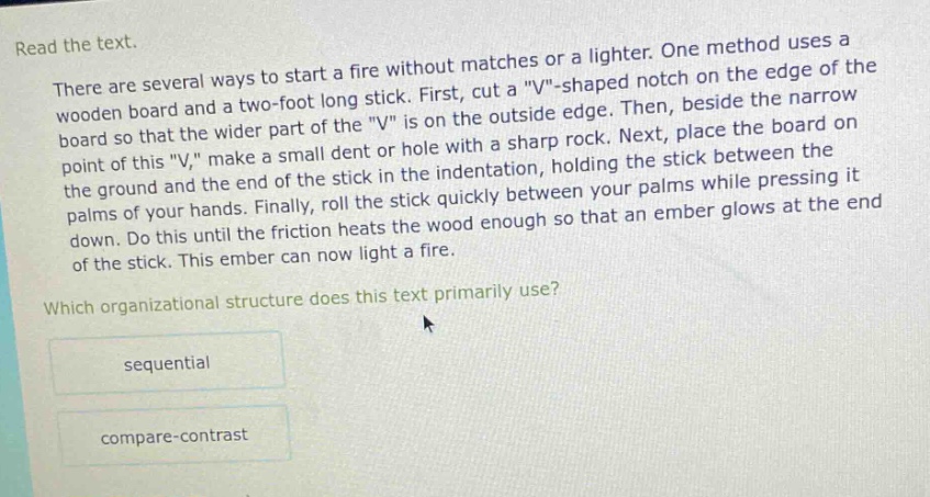 read the text.\nthere are several ways to start a fire without matches or a lighter. one method uses a wooden board and a two - foot long stick. first, cut a \v\ - shaped notch on the edge of the board so that the wider part of the \v\ is on the outside edge. then, beside the narrow point of this \v,\ make a small dent or hole with a sharp rock. next, place the board on the ground and the end of the stick in the indentation, holding the stick between the palms of your hands. finally, roll the stick quickly between your palms while pressing it down. do this until the friction heats the wood enough so that an ember glows at the end of the stick. this ember can now light a fire.\nwhich organizational structure does this text primarily use?\nsequential\ncompare - contrast