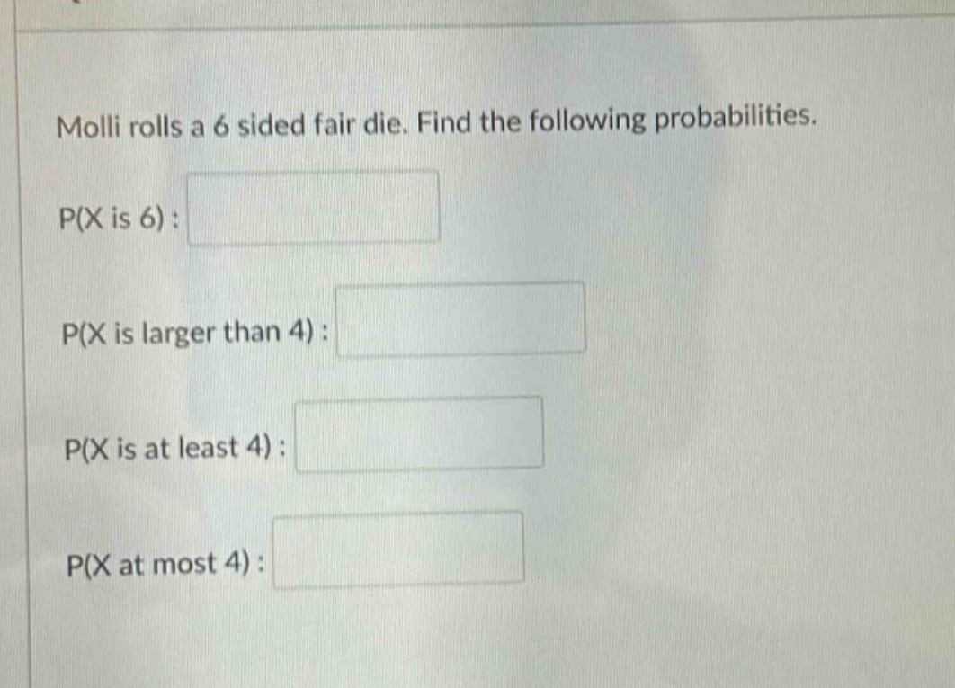 molli rolls a 6 sided fair die. find the following probabilities.\np(x is 6):\np(x is larger than 4):\np(x is at least 4):\np(x at most 4):