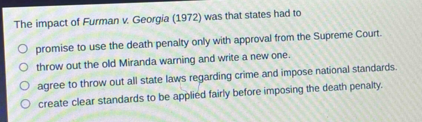 the impact of furman v. georgia (1972) was that states had to\npromise to use the death penalty only with approval from the supreme court.\nthrow out the old miranda warning and write a new one.\nagree to throw out all state laws regarding crime and impose national standards.\ncreate clear standards to be applied fairly before imposing the death penalty.