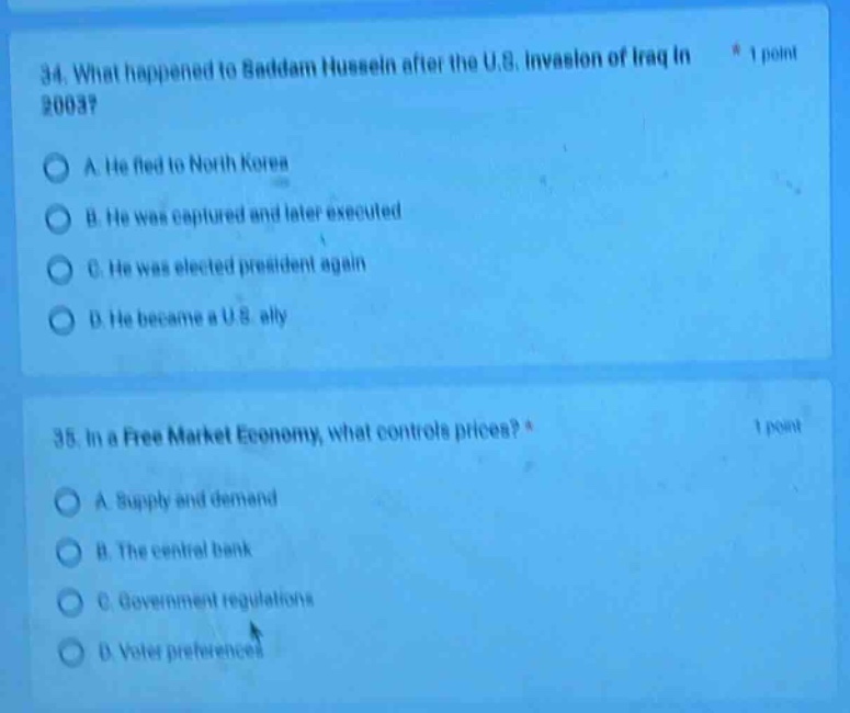34. what happened to saddam hussein after the u.s. invasion of iraq in 2003? * 1 point\na. he fled to north korea\nb. he was captured and later executed\nc. he was elected president again\nd. he became a u.s. ally\n\n35. in a free market economy, what controls prices? * 1 point\na. supply and demand\nb. the central bank\nc. government regulations\nd. voter preferences