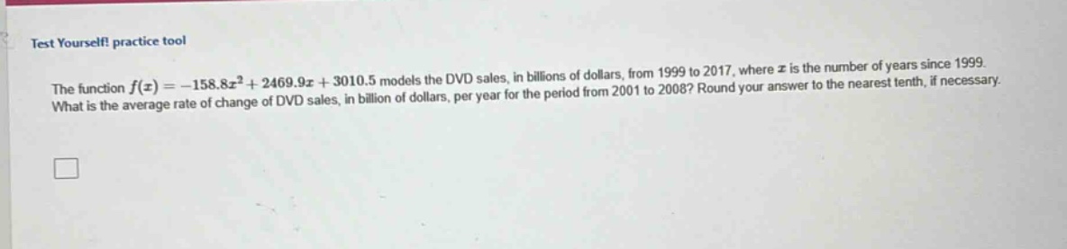 test yourself! practice tool\nthe function $f(x)=-158.8x^{2}+2469.9x + 3010.5$ models the dvd sales, in billions of dollars, from 1999 to 2017, where $x$ is the number of years since 1999.\nwhat is the average rate of change of dvd sales, in billion of dollars, per year for the period from 2001 to 2008? round your answer to the nearest tenth, if necessary.