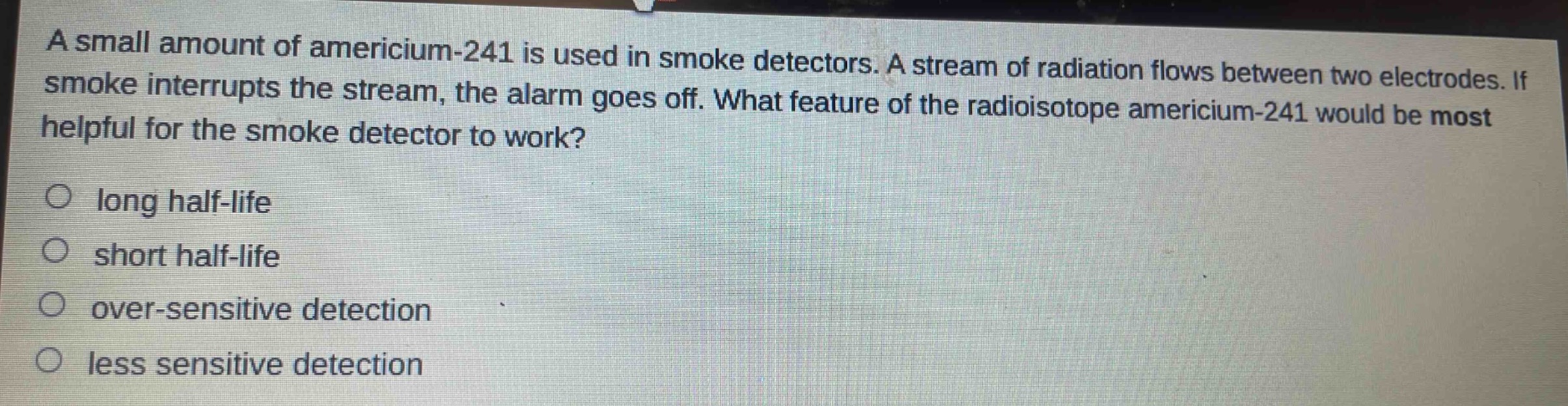 a small amount of americium - 241 is used in smoke detectors. a stream of radiation flows between two electrodes. if smoke interrupts the stream, the alarm goes off. what feature of the radioisotope americium - 241 would be most helpful for the smoke detector to work?\no long half - life\no short half - life\no over - sensitive detection\no less sensitive detection
