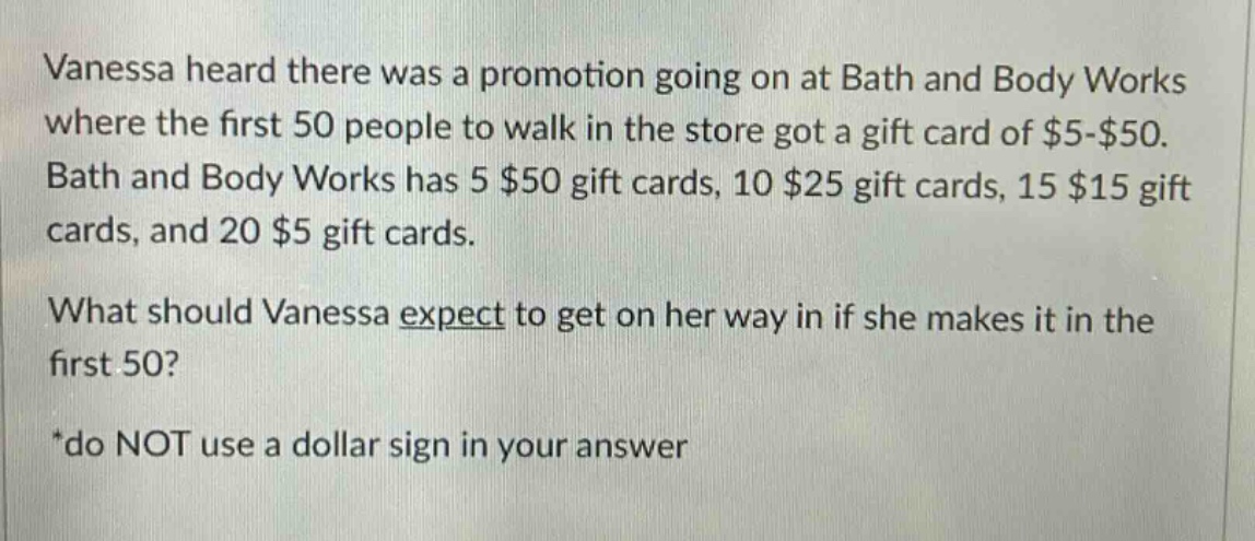 vanessa heard there was a promotion going on at bath and body works where the first 50 people to walk in the store got a gift card of $5 - $50. bath and body works has 5 $50 gift cards, 10 $25 gift cards, 15 $15 gift cards, and 20 $5 gift cards. what should vanessa expect to get on her way in if she makes it in the first 50? *do not use a dollar sign in your answer