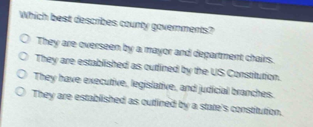 which best describes county governments?\no they are overseen by a mayor and department chairs.\no they are established as outlined by the us constitution.\no they have executive, legislative, and judicial branches.\no they are established as outlined by a states constitution.