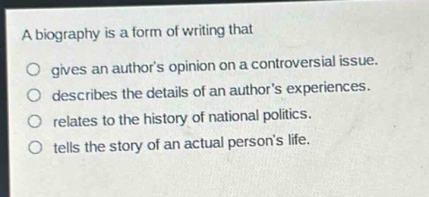 a biography is a form of writing that\no gives an authors opinion on a controversial issue.\no describes the details of an authors experiences.\no relates to the history of national politics.\no tells the story of an actual persons life.