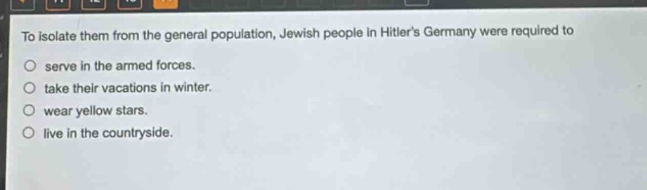 to isolate them from the general population, jewish people in hitlers germany were required to\n○ serve in the armed forces.\n○ take their vacations in winter.\n○ wear yellow stars.\n○ live in the countryside.