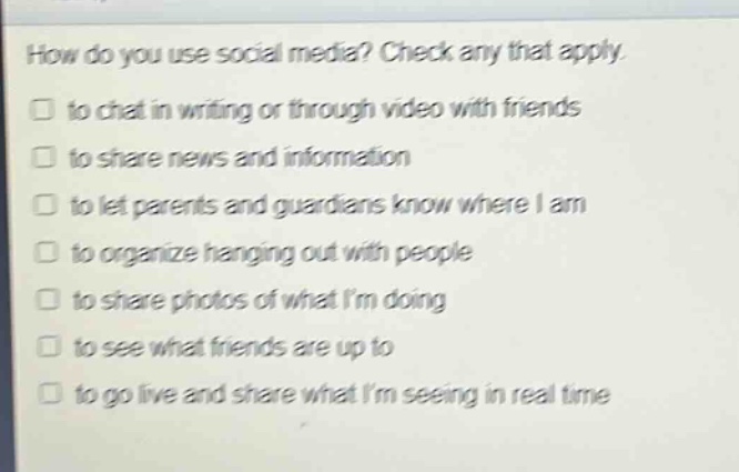 how do you use social media? check any that apply.\n□ to chat in writing or through video with friends\n□ to share news and information\n□ to let parents and guardians know where i am\n□ to organize hanging out with people\n□ to share photos of what im doing\n□ to see what friends are up to\n□ to go live and share what im seeing in real time