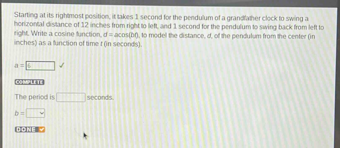 starting at its rightmost position, it takes 1 second for the pendulum of a grandfather clock to swing a horizontal distance of 12 inches from right to left, and 1 second for the pendulum to swing back from left to right. write a cosine function, $d = a\\cos(bt)$, to model the distance, $d$, of the pendulum from the center (in inches) as a function of time $t$ (in seconds).\na = 6\ncomplete\nthe period is \nseconds.\nb =\ndone