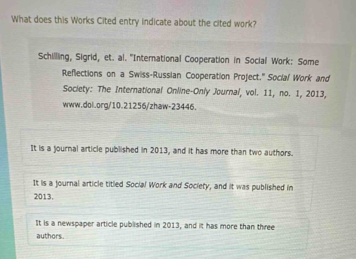 what does this works cited entry indicate about the cited work?\nschilling, sigrid, et. al. \international cooperation in social work: some reflections on a swiss - russian cooperation project.\ social work and society: the international online - only journal, vol. 11, no. 1, 2013, www.doi.org/10.21256/zhaw - 23446.\nit is a journal article published in 2013, and it has more than two authors.\nit is a journal article titled social work and society, and it was published in 2013.\nit is a newspaper article published in 2013, and it has more than three authors.