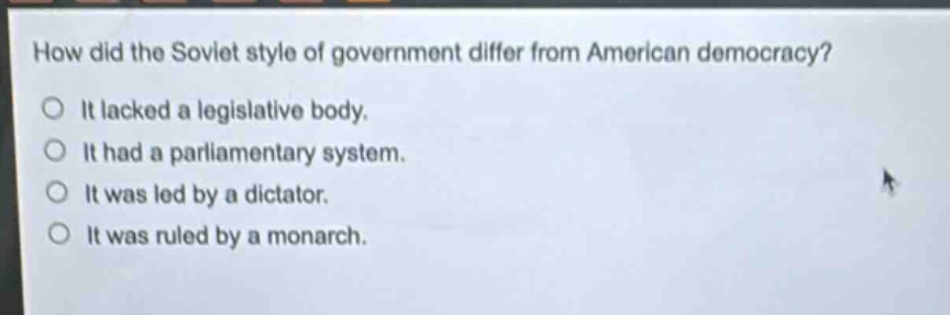 how did the soviet style of government differ from american democracy?\nit lacked a legislative body.\nit had a parliamentary system.\nit was led by a dictator.\nit was ruled by a monarch.