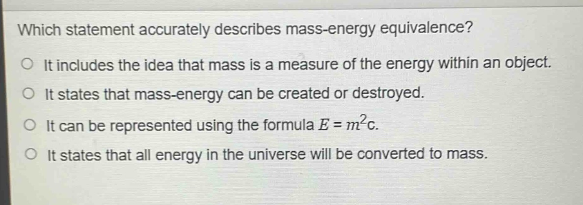 which statement accurately describes mass - energy equivalence?\no it includes the idea that mass is a measure of the energy within an object.\no it states that mass - energy can be created or destroyed.\no it can be represented using the formula e = m²c.\no it states that all energy in the universe will be converted to mass.