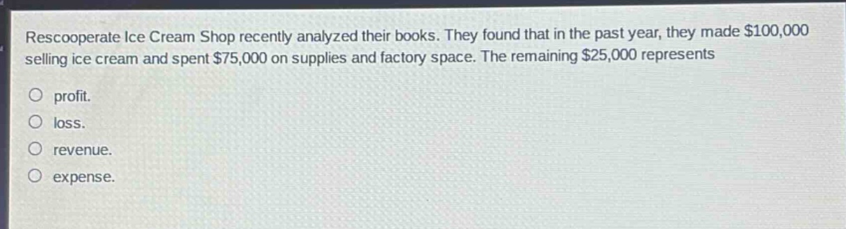 rescooperate ice cream shop recently analyzed their books. they found that in the past year, they made $100,000 selling ice cream and spent $75,000 on supplies and factory space. the remaining $25,000 represents\n\nprofit.\n\nloss.\n\nrevenue.\n\nexpense.