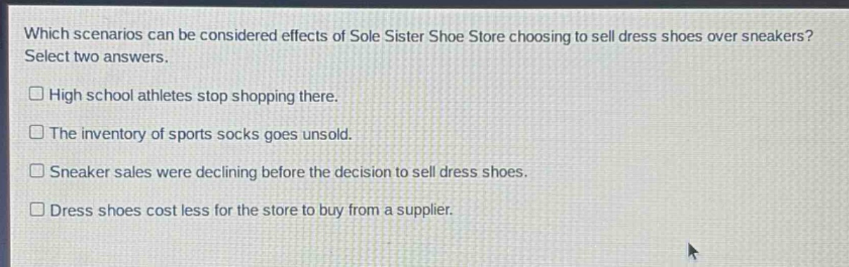 which scenarios can be considered effects of sole sister shoe store choosing to sell dress shoes over sneakers? select two answers.\nhigh school athletes stop shopping there.\nthe inventory of sports socks goes unsold.\nsneaker sales were declining before the decision to sell dress shoes.\ndress shoes cost less for the store to buy from a supplier.