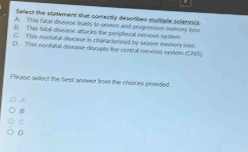 select the statement that correctly describes multiple sclerosis. a. this fatal disease leads to severe and progressive memory loss. b. this fatal disease attacks the peripheral nervous system. c. this nonfatal disease is characterized by severe memory loss. d. this nonfatal disease disrupts the central nervous system (cns). please select the best answer from the choices provided. o a o b o c o d