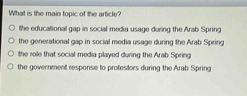 what is the main topic of the article?\no the educational gap in social media usage during the arab spring\no the generational gap in social media usage during the arab spring\no the role that social media played during the arab spring\no the government response to protestors during the arab spring