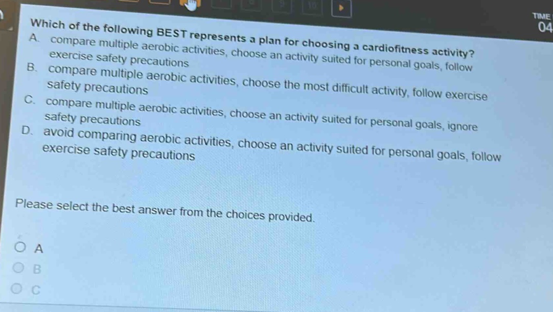 which of the following best represents a plan for choosing a cardiofitness activity? a. compare multiple aerobic activities, choose an activity suited for personal goals, follow exercise safety precautions b. compare multiple aerobic activities, choose the most difficult activity, follow exercise safety precautions c. compare multiple aerobic activities, choose an activity suited for personal goals, ignore safety precautions d. avoid comparing aerobic activities, choose an activity suited for personal goals, follow exercise safety precautions please select the best answer from the choices provided. o a o b o c