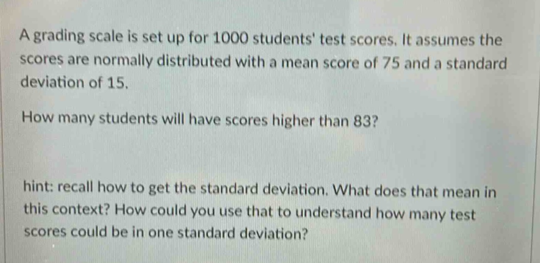 a grading scale is set up for 1000 students test scores. it assumes the scores are normally distributed with a mean score of 75 and a standard deviation of 15.\nhow many students will have scores higher than 83?\nhint: recall how to get the standard deviation. what does that mean in this context? how could you use that to understand how many test scores could be in one standard deviation?