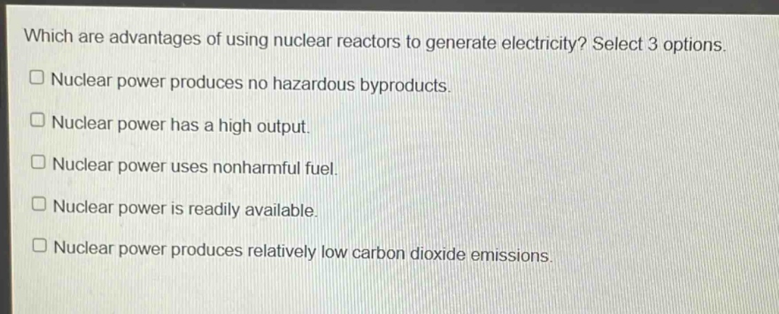which are advantages of using nuclear reactors to generate electricity? select 3 options. nuclear power produces no hazardous byproducts. nuclear power has a high output. nuclear power uses nonharmful fuel. nuclear power is readily available. nuclear power produces relatively low carbon dioxide emissions.