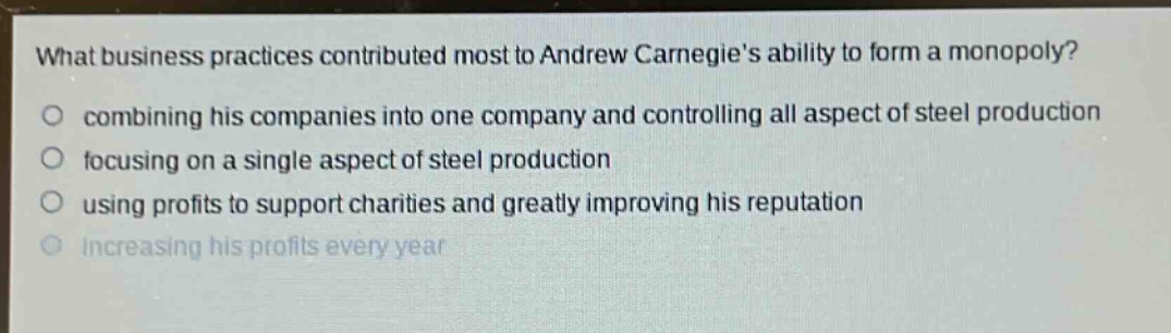what business practices contributed most to andrew carnegies ability to form a monopoly?\no combining his companies into one company and controlling all aspect of steel production\no focusing on a single aspect of steel production\no using profits to support charities and greatly improving his reputation\no increasing his profits every year