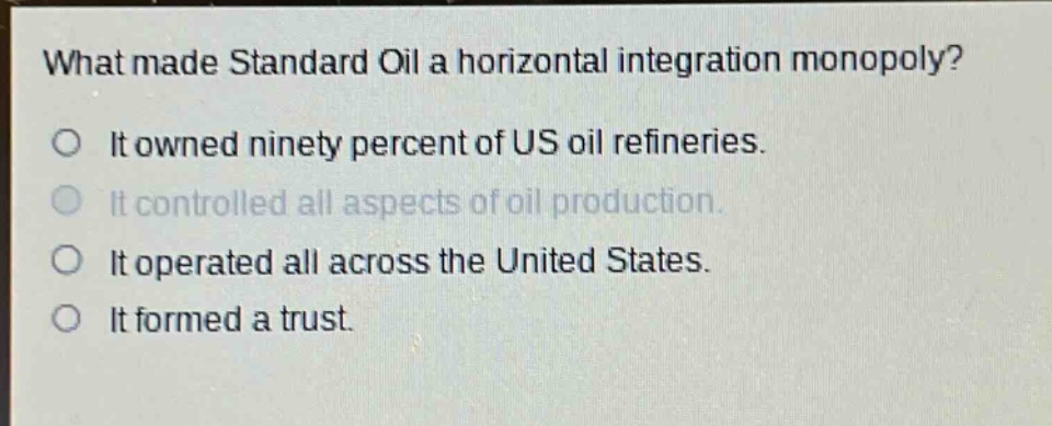 what made standard oil a horizontal integration monopoly?\no it owned ninety percent of us oil refineries.\no it controlled all aspects of oil production.\no it operated all across the united states.\no it formed a trust.