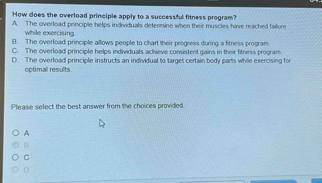 how does the overload principle apply to a successful fitness program?\na. the overload principle helps individuals determine when their muscles have reached failure while exercising.\nb. the overload principle allows people to chart their progress during a fitness program.\nc. the overload principle helps individuals achieve consistent gains in their fitness program.\nd. the overload principle instructs an individual to target certain body parts while exercising for optimal results.\nplease select the best answer from the choices provided.\na\nb\nc\nd