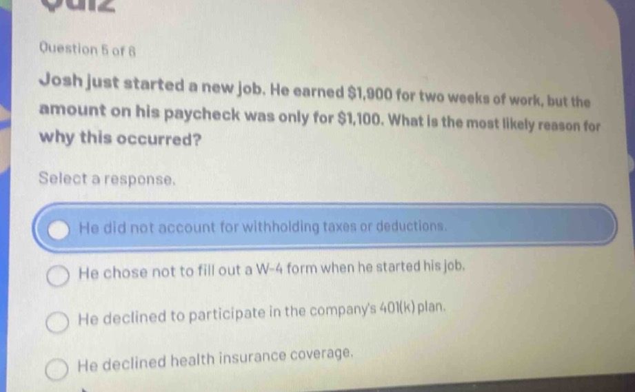 question 5 of 8\njosh just started a new job. he earned $1,900 for two weeks of work, but the amount on his paycheck was only for $1,100. what is the most likely reason for why this occurred?\nselect a response.\nhe did not account for withholding taxes or deductions.\nhe chose not to fill out a w - 4 form when he started his job.\nhe declined to participate in the companys 401(k) plan.\nhe declined health insurance coverage.