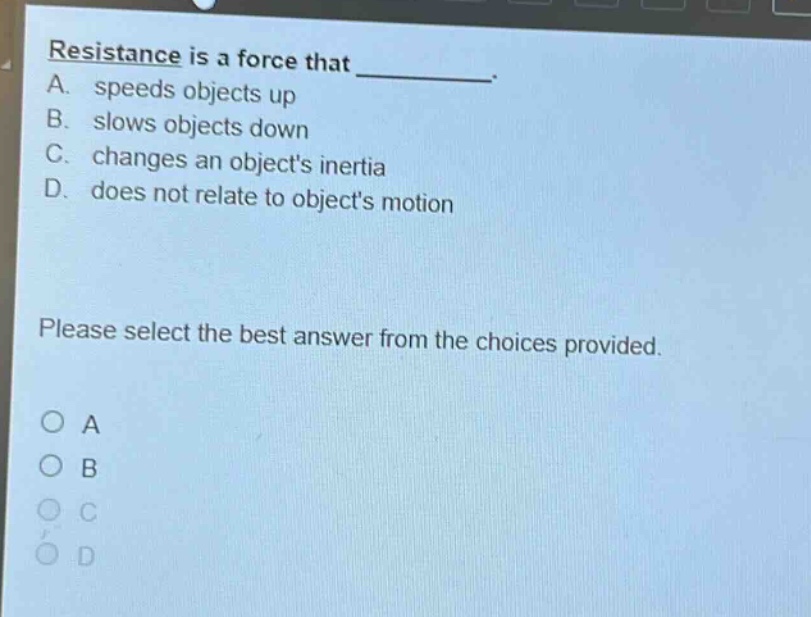 resistance is a force that ________. a. speeds objects up b. slows objects down c. changes an objects inertia d. does not relate to objects motion please select the best answer from the choices provided. o a o b o c o d