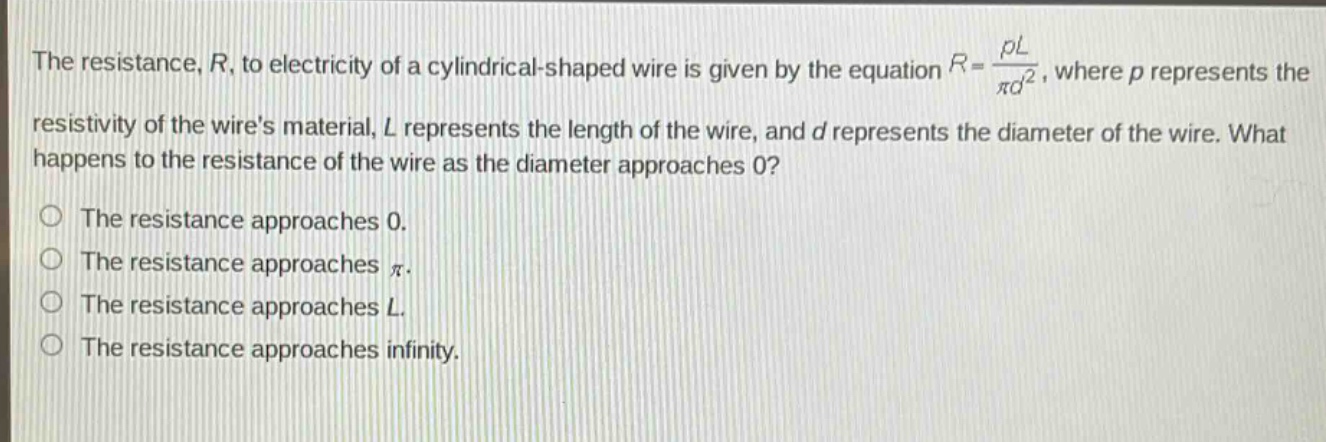 the resistance, $r$, to electricity of a cylindrical - shaped wire is given by the equation $r = \\frac{\\rho l}{\\pi d^{2}}$, where $\\rho$ represents the resistivity of the wires material, $l$ represents the length of the wire, and $d$ represents the diameter of the wire. what happens to the resistance of the wire as the diameter approaches 0?\nthe resistance approaches 0.\nthe resistance approaches $\\pi$.\nthe resistance approaches $l$.\nthe resistance approaches infinity.