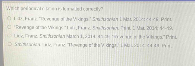 which periodical citation is formatted correctly?\nlidz, franz. “revenge of the vikings.” smithsonian 1 mar. 2014: 44 - 49. print.\n“revenge of the vikings.” lidz, franz. smithsonian. print. 1 mar. 2014: 44 - 49.\nlidz, franz. smithsonian march 1, 2014: 44 - 49. “revenge of the vikings.” print.\nsmithsonian. lidz, franz. “revenge of the vikings.” 1 mar. 2014: 44 - 49. print.