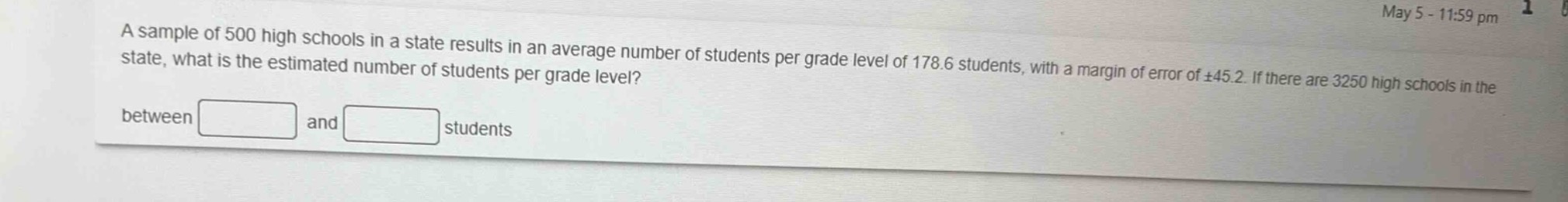 a sample of 500 high schools in a state results in an average number of students per grade level of 178.6 students, with a margin of error of ±45.2. if there are 3250 high schools in the state, what is the estimated number of students per grade level? between and students