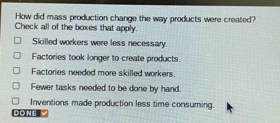how did mass production change the way products were created? check all of the boxes that apply. skilled workers were less necessary. factories took longer to create products. factories needed more skilled workers. fewer tasks needed to be done by hand. inventions made production less time consuming.
