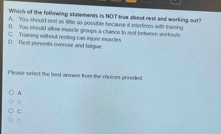 which of the following statements is not true about rest and working out? a. you should rest as little as possible because it interferes with training. b. you should allow muscle groups a chance to rest between workouts. c. training without resting can injure muscles. d. rest prevents overuse and fatigue. please select the best answer from the choices provided. o a o b o c o d